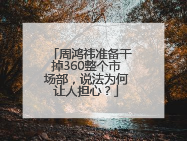 周鸿祎准备干掉360整个市场部，说法为何让人担心？