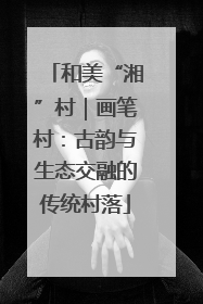 和美“湘”村｜画笔村：古韵与生态交融的传统村落