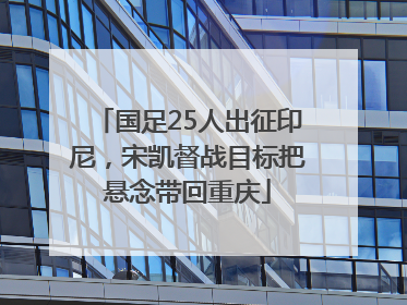 国足25人出征印尼，宋凯督战目标把悬念带回重庆