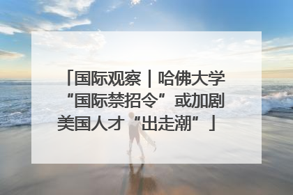 国际观察｜哈佛大学“国际禁招令”或加剧美国人才“出走潮”
