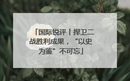国际锐评丨捍卫二战胜利成果，“以史为鉴”不可忘
