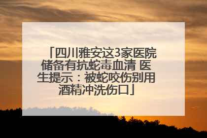 四川雅安这3家医院储备有抗蛇毒血清 医生提示：被蛇咬伤别用酒精冲洗伤口