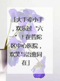 大手牵小手，欢乐过“六一”！在普陀区中心医院，欢笑与治愈同在