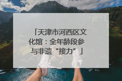 天津市河西区文化馆：全年龄段参与非遗“接力”