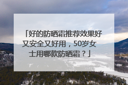 好的防晒霜推荐效果好又安全又好用，50岁女士用哪款防晒霜？