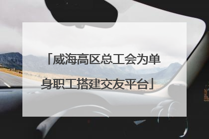 威海高区总工会为单身职工搭建交友平台