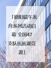 德阳端午龙舟系列活动启幕 全国47支队伍旌湖竞渡