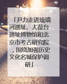 尹力走进琉璃河遗址、大葆台遗址博物馆和北京市考古研究院，围绕加强历史文化名城保护调研