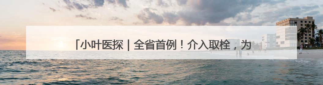 小叶医探｜全省首例！介入取栓，为10岁白血病患儿打通生命之“脉”