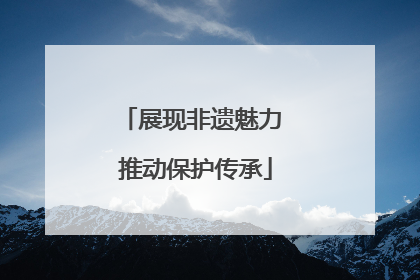 展现非遗魅力 推动保护传承