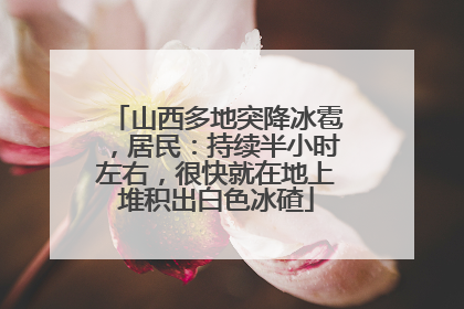 山西多地突降冰雹，居民：持续半小时左右，很快就在地上堆积出白色冰碴