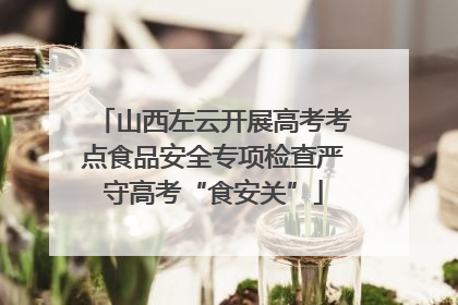 山西左云开展高考考点食品安全专项检查严守高考“食安关”