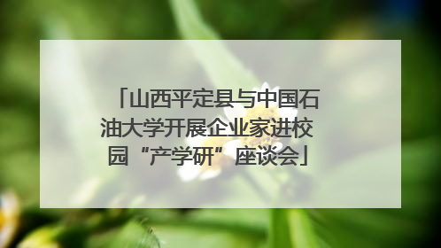 山西平定县与中国石油大学开展企业家进校园“产学研”座谈会