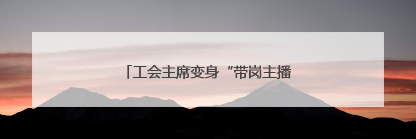 工会主席变身“带岗主播”，长沙“职”等你来