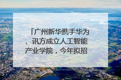 广州新华携手华为、讯方成立人工智能产业学院，今年拟招生150人