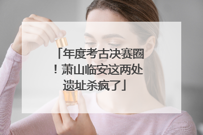 年度考古决赛圈！萧山临安这两处遗址杀疯了