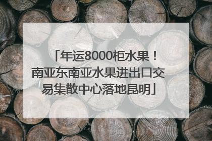 年运8000柜水果！南亚东南亚水果进出口交易集散中心落地昆明