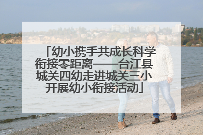 幼小携手共成长科学衔接零距离——台江县城关四幼走进城关三小开展幼小衔接活动