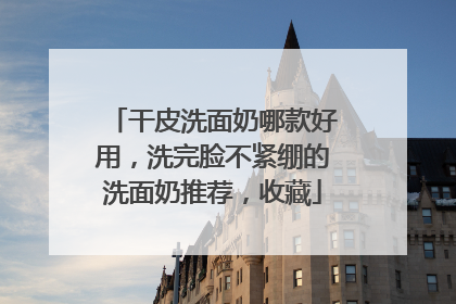 干皮洗面奶哪款好用，洗完脸不紧绷的洗面奶推荐，收藏