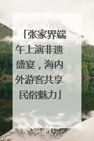 张家界端午上演非遗盛宴，海内外游客共享民俗魅力