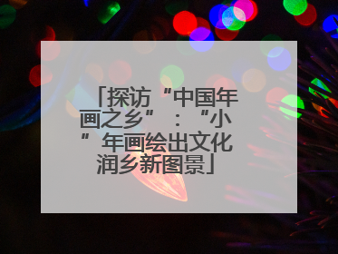 探访“中国年画之乡”：“小”年画绘出文化润乡新图景