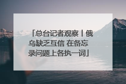总台记者观察丨俄乌缺乏互信 在备忘录问题上各执一词