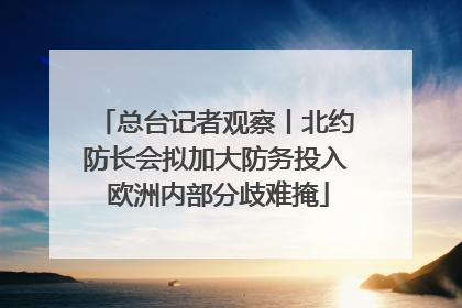 总台记者观察丨北约防长会拟加大防务投入 欧洲内部分歧难掩