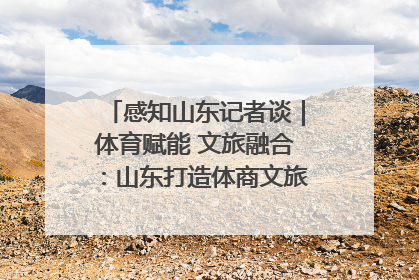 感知山东记者谈｜体育赋能 文旅融合：山东打造体商文旅融合发展新格局