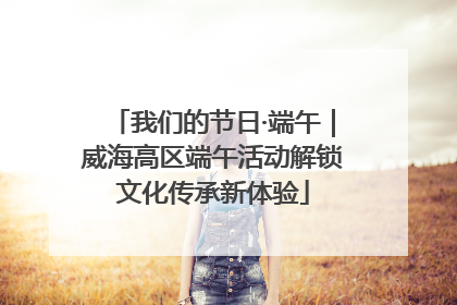 我们的节日·端午｜威海高区端午活动解锁文化传承新体验