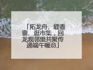 拓龙舟、缝香囊、逛市集，回龙观邻里共聚传递端午暖意
