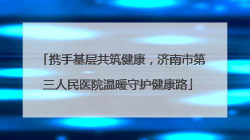 携手基层共筑健康，济南市第三人民医院温暖守护健康路