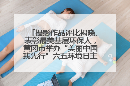 摄影作品评比揭晓、表彰最美基层环保人，黄冈市举办“美丽中国我先行”六五环境日主题宣传活动