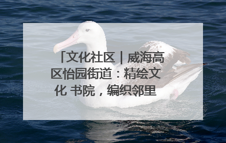 文化社区｜威海高区怡园街道：精绘文化 书院，编织邻里和谐的文化纽带