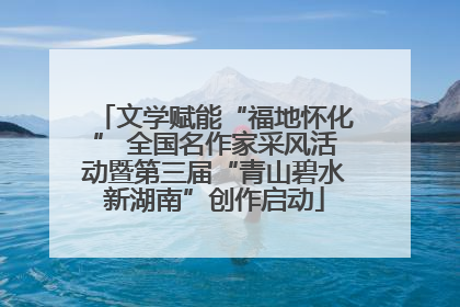 文学赋能“福地怀化” 全国名作家采风活动暨第三届“青山碧水新湖南”创作启动