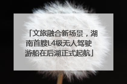 文旅融合新场景，湖南首艘L4级无人驾驶游船在后湖正式起航