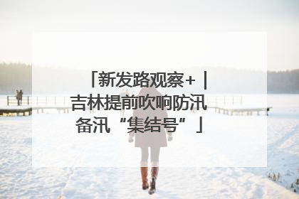 新发路观察+｜吉林提前吹响防汛备汛“集结号”