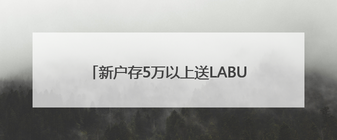 新户存5万以上送LABUBU盲盒，平安银行多地分支行跟进，工作人员：是行里统一的，进货渠道不清楚