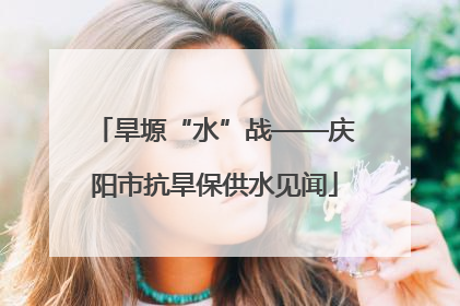 旱塬“水”战——庆阳市抗旱保供水见闻