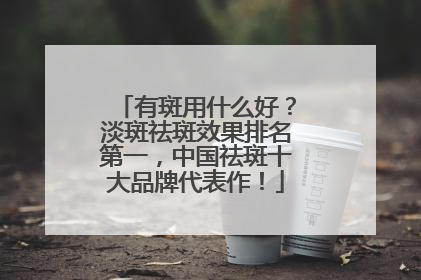有斑用什么好？淡斑祛斑效果排名第一，中国祛斑十大品牌代表作！