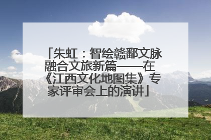 朱虹：智绘赣鄱文脉 融合文旅新篇——在《江西文化地图集》专家评审会上的演讲