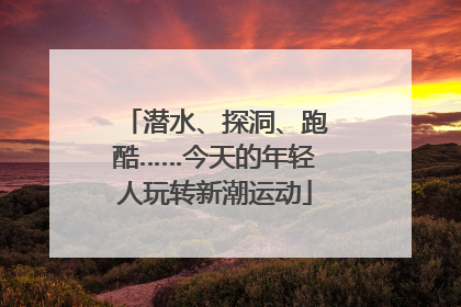 潜水、探洞、跑酷……今天的年轻人玩转新潮运动
