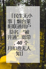 民生无小事｜烟台莱阳联通用户莫名 “被开通”宽带，40 个月扣费无人知