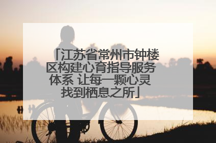 江苏省常州市钟楼区构建心育指导服务体系 让每一颗心灵找到栖息之所