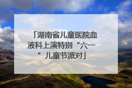 湖南省儿童医院血液科上演特别“六一”儿童节派对
