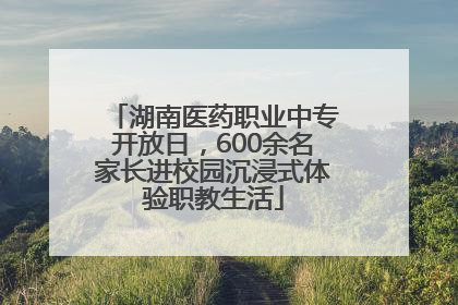 湖南医药职业中专开放日，600余名家长进校园沉浸式体验职教生活