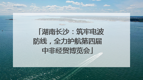 湖南长沙：筑牢电波防线，全力护航第四届中非经贸博览会
