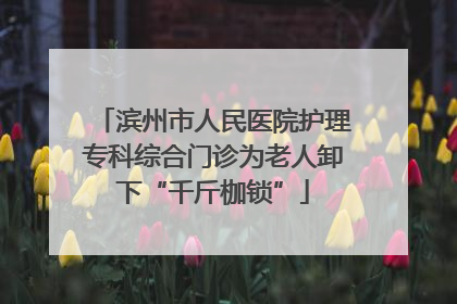 滨州市人民医院护理专科综合门诊为老人卸下“千斤枷锁”