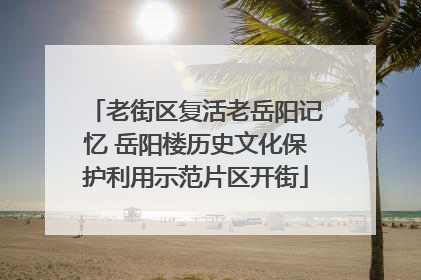 老街区复活老岳阳记忆 岳阳楼历史文化保护利用示范片区开街