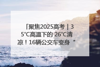 聚焦2025高考｜35℃高温下的 26℃清凉！16辆公交车变身“助考驿站”为高考护航