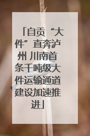 自贡“大件”直奔泸州 川南首条千吨级大件运输通道建设加速推进